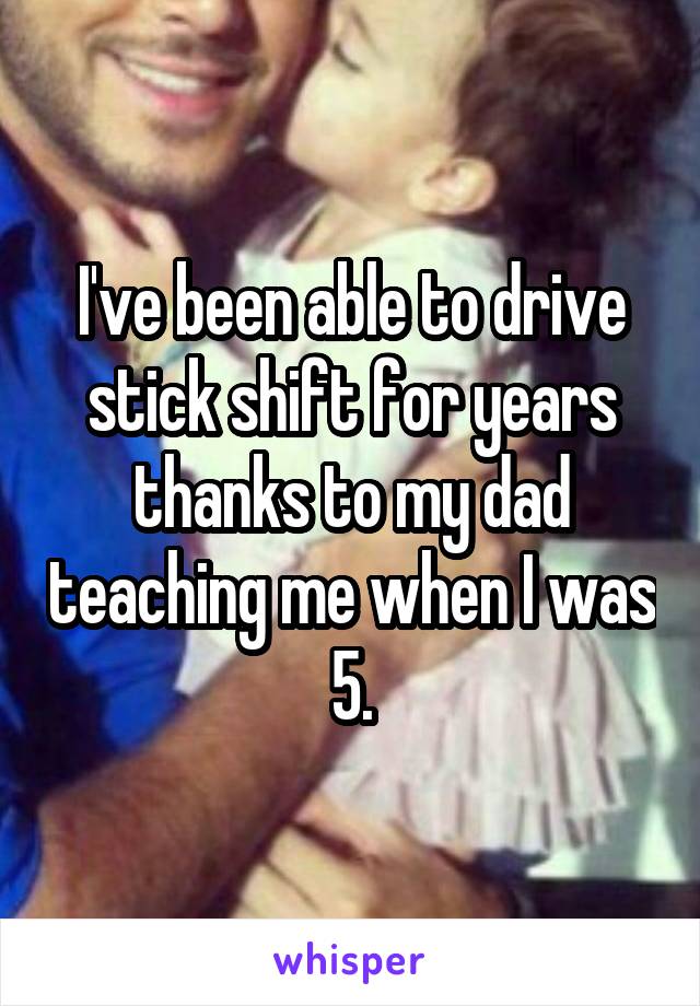 I've been able to drive stick shift for years thanks to my dad teaching me when I was 5.