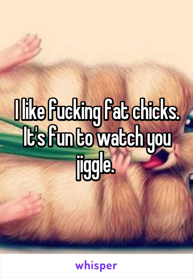 I like fucking fat chicks. It's fun to watch you jiggle. 