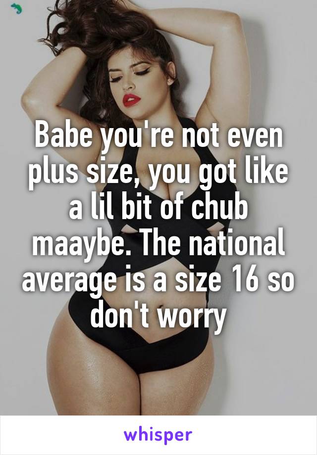 Babe you're not even plus size, you got like a lil bit of chub maaybe. The national average is a size 16 so don't worry