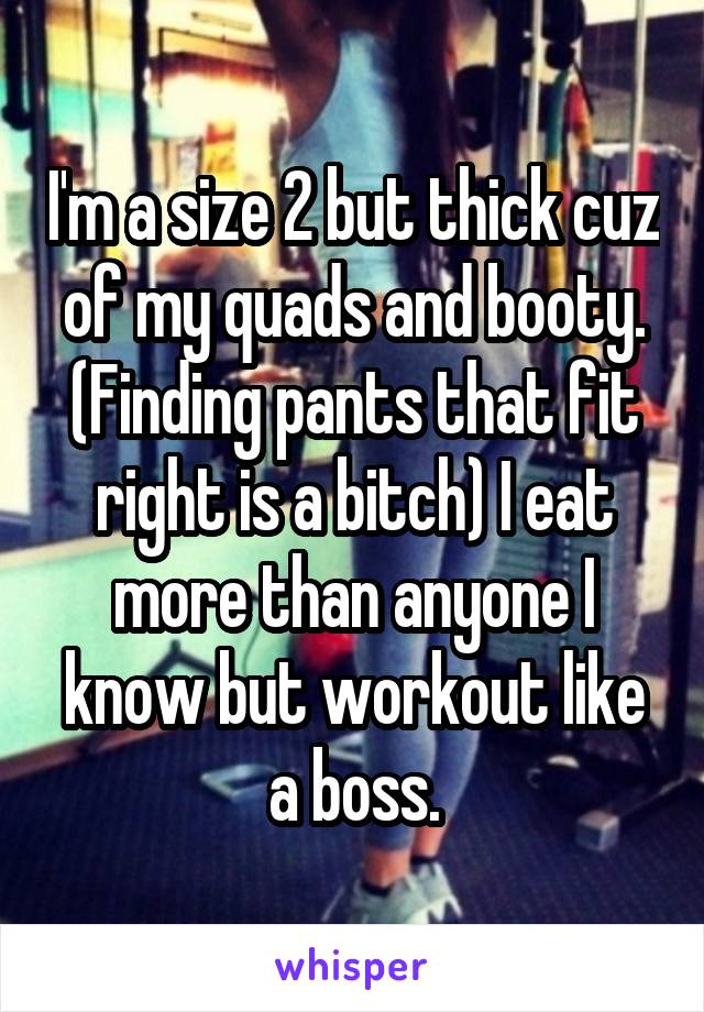 I'm a size 2 but thick cuz of my quads and booty. (Finding pants that fit right is a bitch) I eat more than anyone I know but workout like a boss.