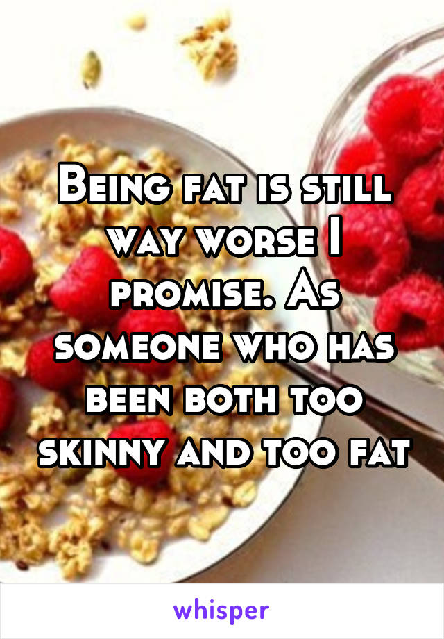 Being fat is still way worse I promise. As someone who has been both too skinny and too fat