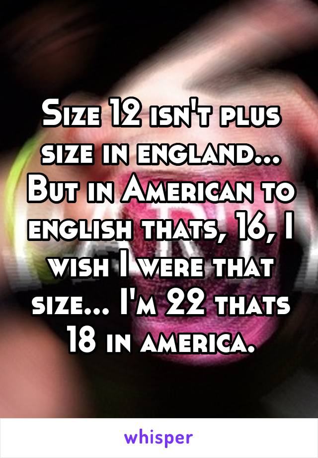 Size 12 isn't plus size in england... But in American to english thats, 16, I wish I were that size... I'm 22 thats 18 in america.