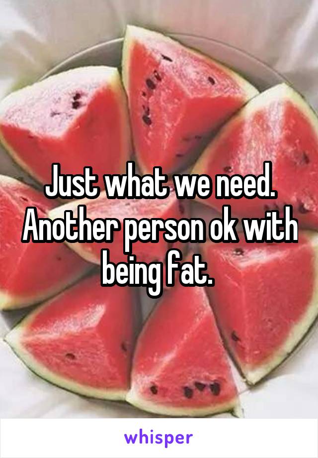 Just what we need. Another person ok with being fat. 