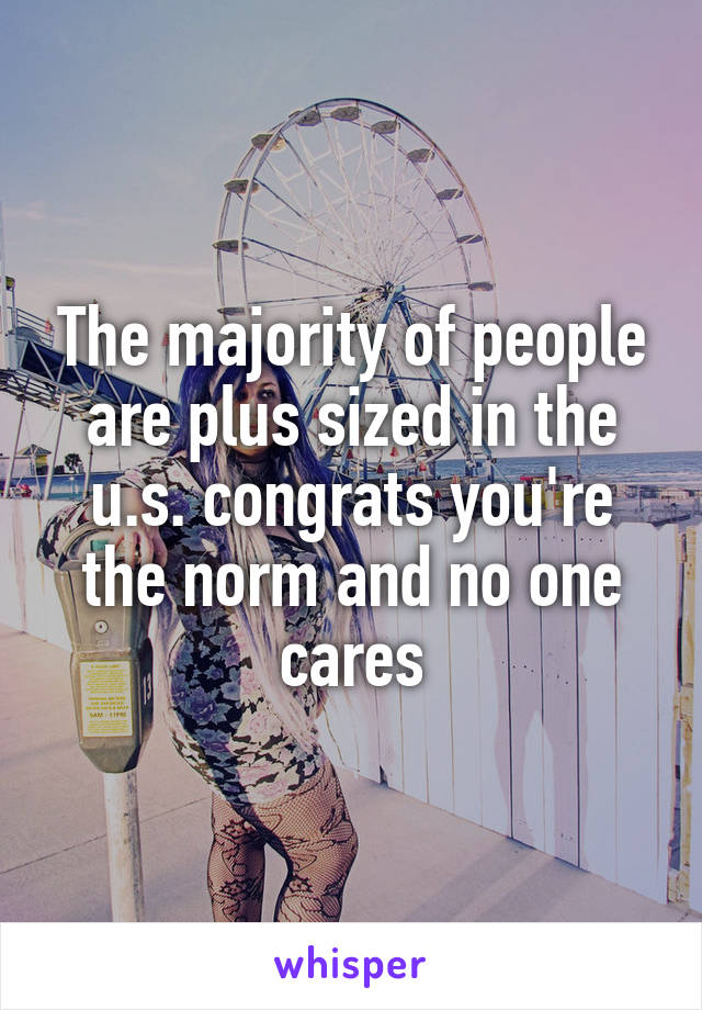 The majority of people are plus sized in the u.s. congrats you're the norm and no one cares