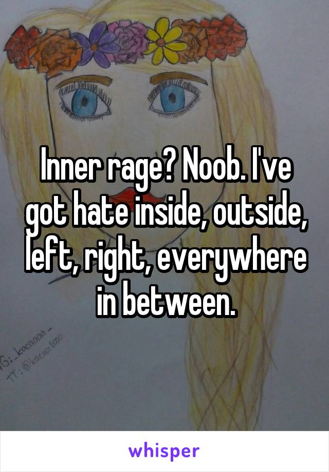 Inner rage? Noob. I've got hate inside, outside, left, right, everywhere in between.