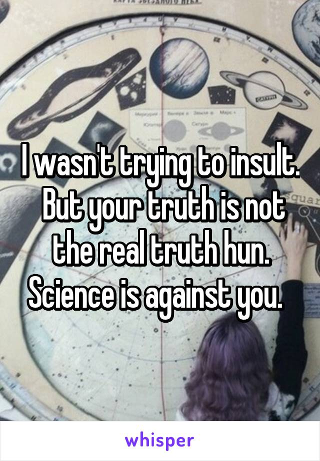 I wasn't trying to insult.  But your truth is not the real truth hun. Science is against you.  