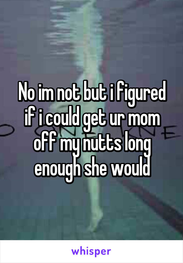 No im not but i figured if i could get ur mom off my nutts long enough she would