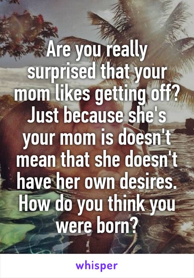 Are you really surprised that your mom likes getting off? Just because she's your mom is doesn't mean that she doesn't have her own desires. How do you think you were born?