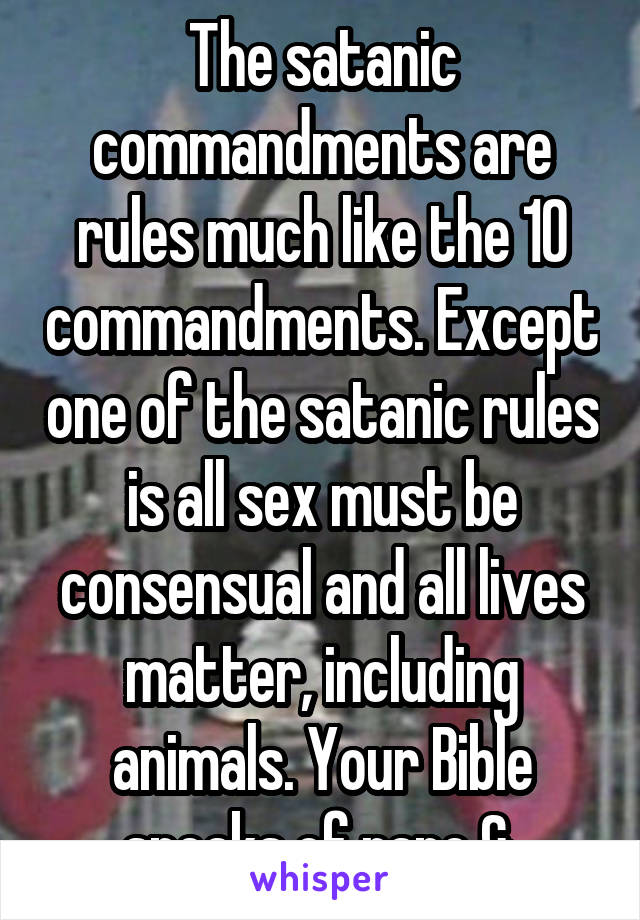 The satanic commandments are rules much like the 10 commandments. Except one of the satanic rules is all sex must be consensual and all lives matter, including animals. Your Bible speaks of rape & 