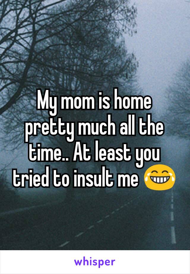 My mom is home pretty much all the time.. At least you tried to insult me 😂