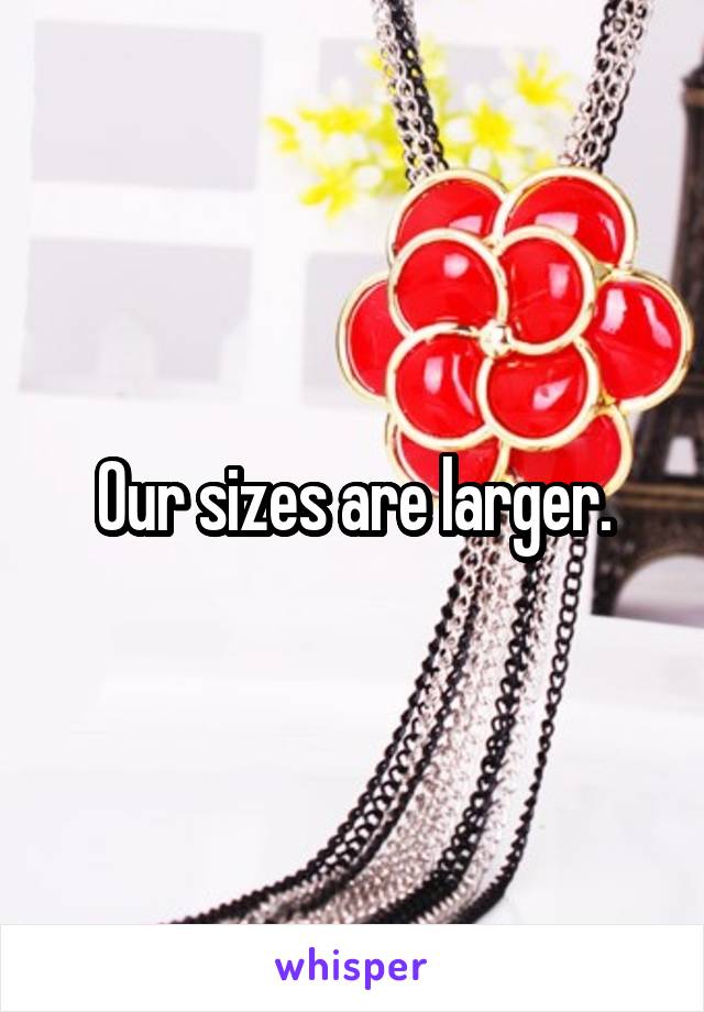 Our sizes are larger.