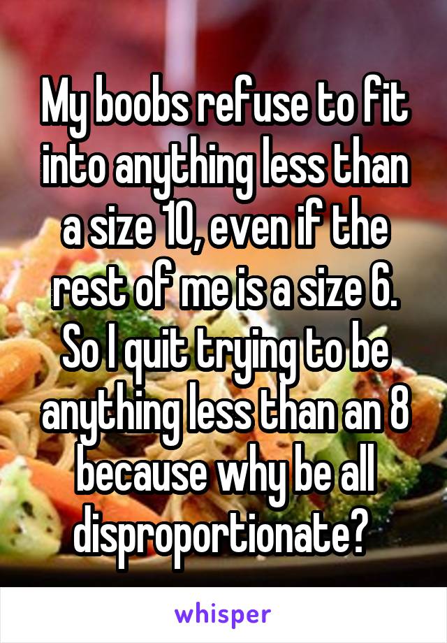 My boobs refuse to fit into anything less than a size 10, even if the rest of me is a size 6. So I quit trying to be anything less than an 8 because why be all disproportionate? 