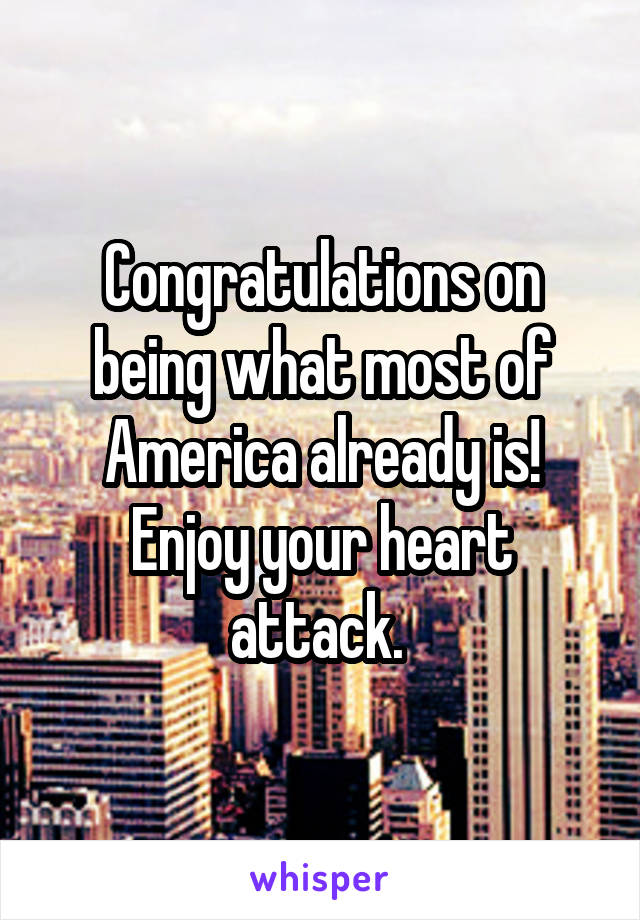 Congratulations on being what most of America already is! Enjoy your heart attack. 