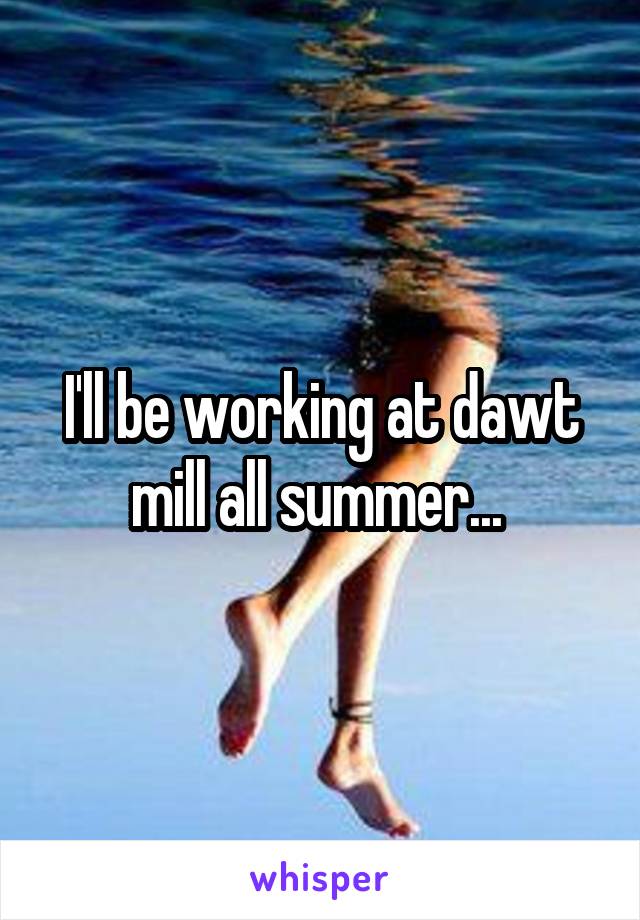 I'll be working at dawt mill all summer... 