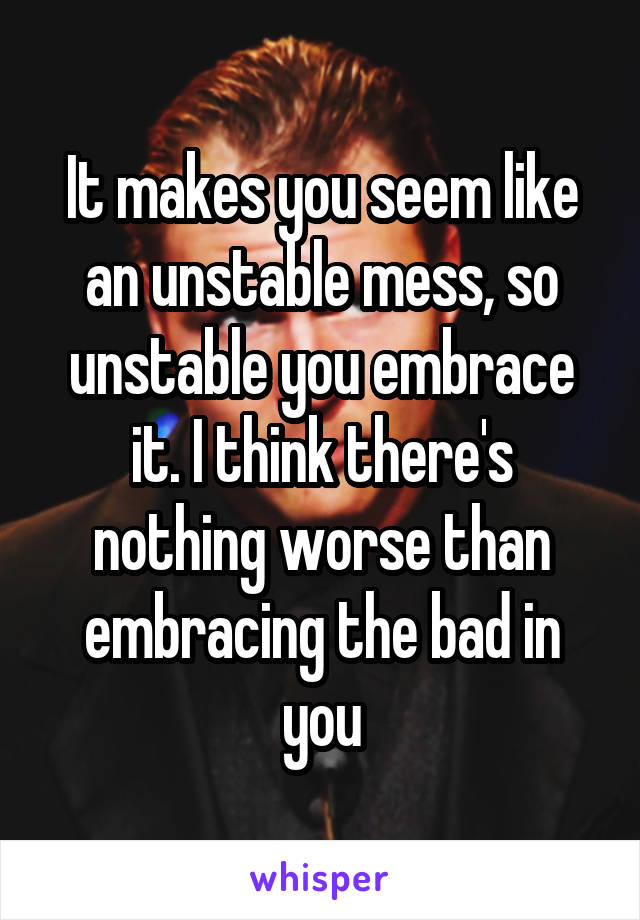 It makes you seem like an unstable mess, so unstable you embrace it. I think there's nothing worse than embracing the bad in you