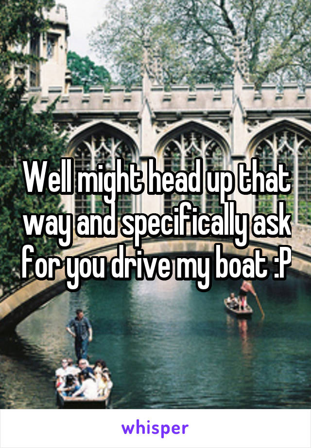 Well might head up that way and specifically ask for you drive my boat :P