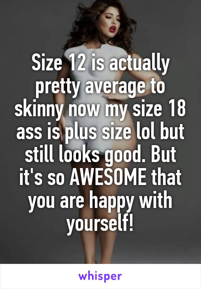 Size 12 is actually pretty average to skinny now my size 18 ass is plus size lol but still looks good. But it's so AWESOME that you are happy with yourself!