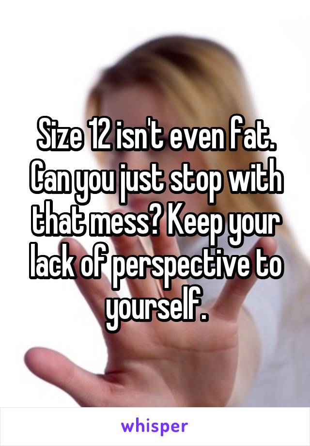 Size 12 isn't even fat. Can you just stop with that mess? Keep your lack of perspective to yourself.