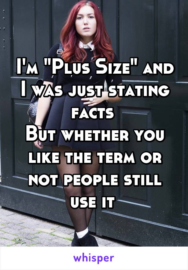 I'm "Plus Size" and I was just stating facts 
But whether you like the term or not people still use it 