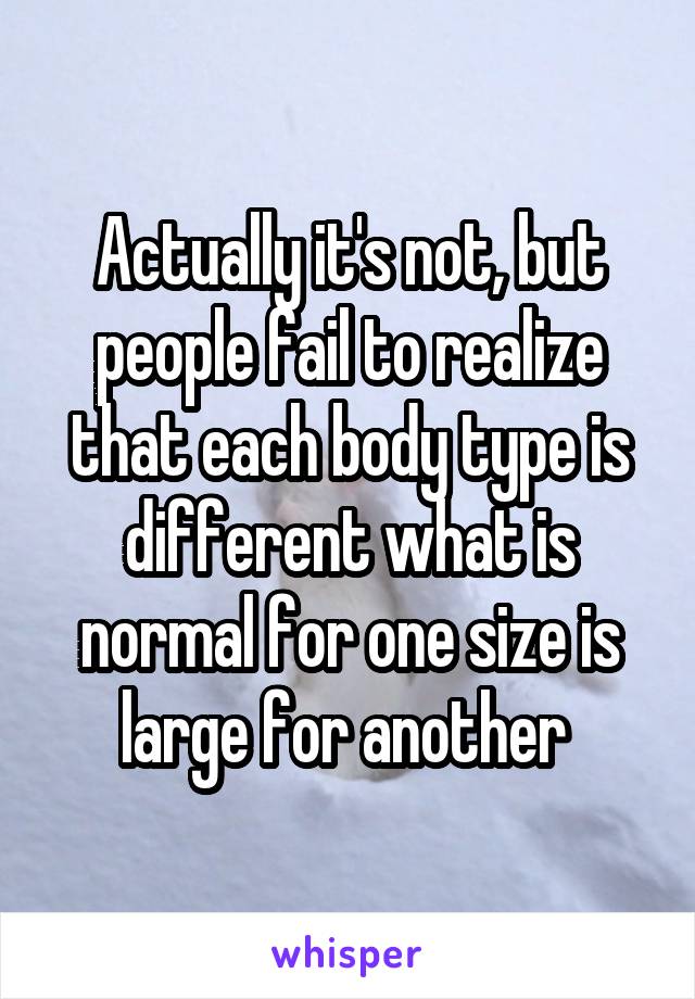 Actually it's not, but people fail to realize that each body type is different what is normal for one size is large for another 