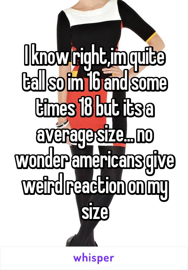 I know right,im quite tall so im 16 and some times 18 but its a average size... no wonder americans give weird reaction on my size