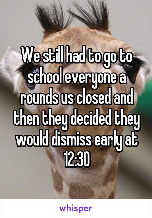 We still had to go to school everyone a rounds us closed and then they decided they would dismiss early at 12:30