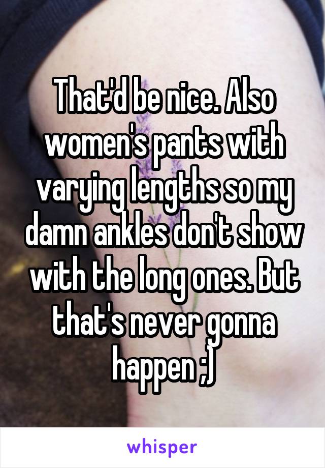 That'd be nice. Also women's pants with varying lengths so my damn ankles don't show with the long ones. But that's never gonna happen ;)