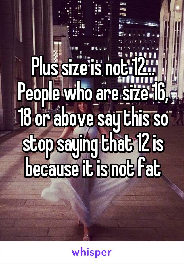 Plus size is not 12... People who are size 16, 18 or above say this so stop saying that 12 is because it is not fat
