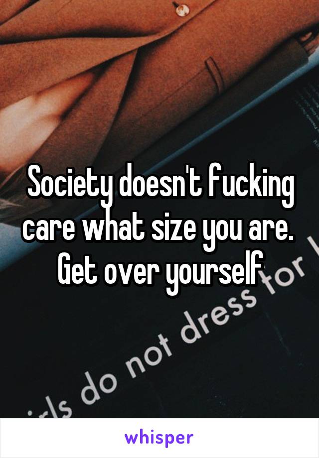 Society doesn't fucking care what size you are.  Get over yourself