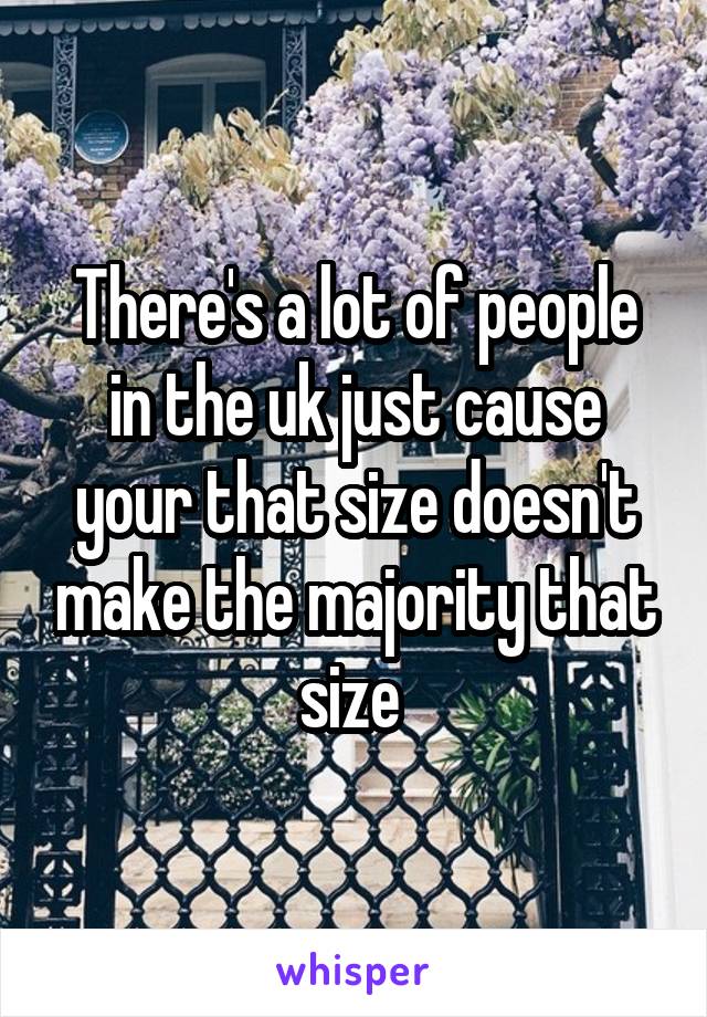 There's a lot of people in the uk just cause your that size doesn't make the majority that size 