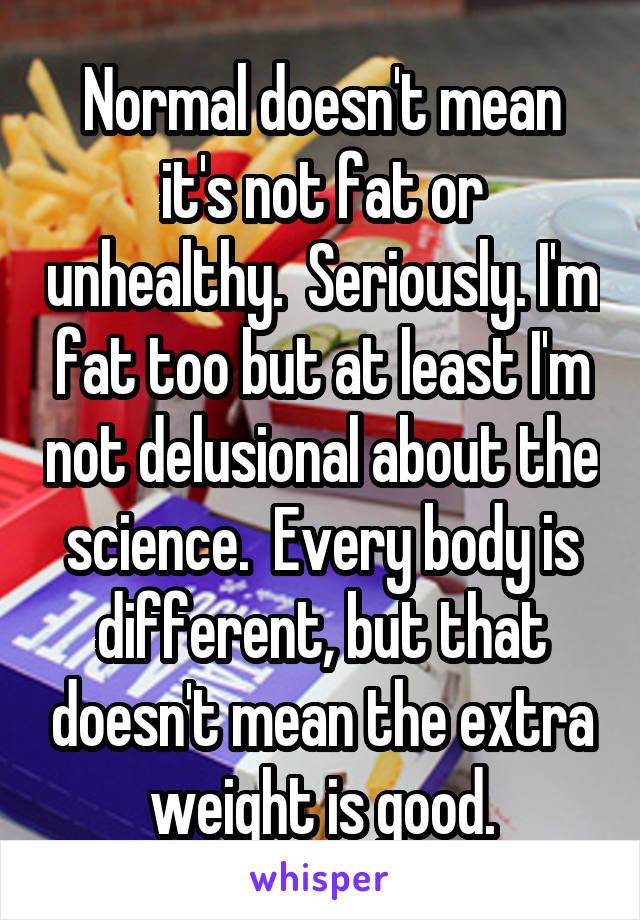 Normal doesn't mean it's not fat or unhealthy.  Seriously. I'm fat too but at least I'm not delusional about the science.  Every body is different, but that doesn't mean the extra weight is good.