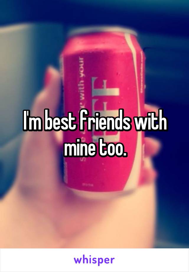 I'm best friends with mine too.