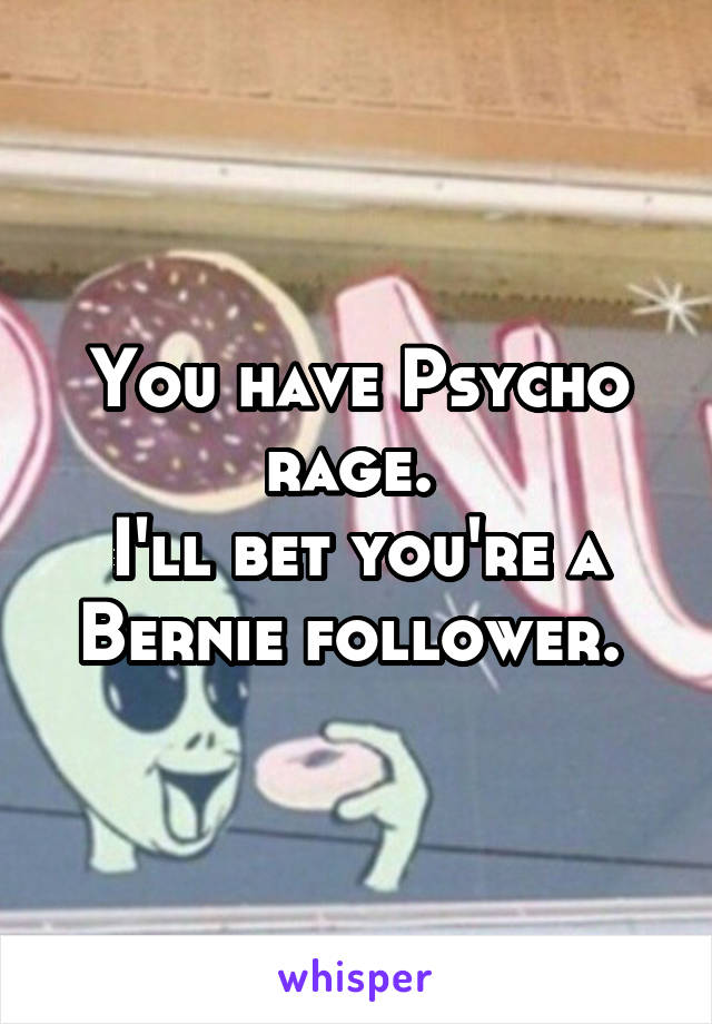 You have Psycho rage. 
I'll bet you're a Bernie follower. 