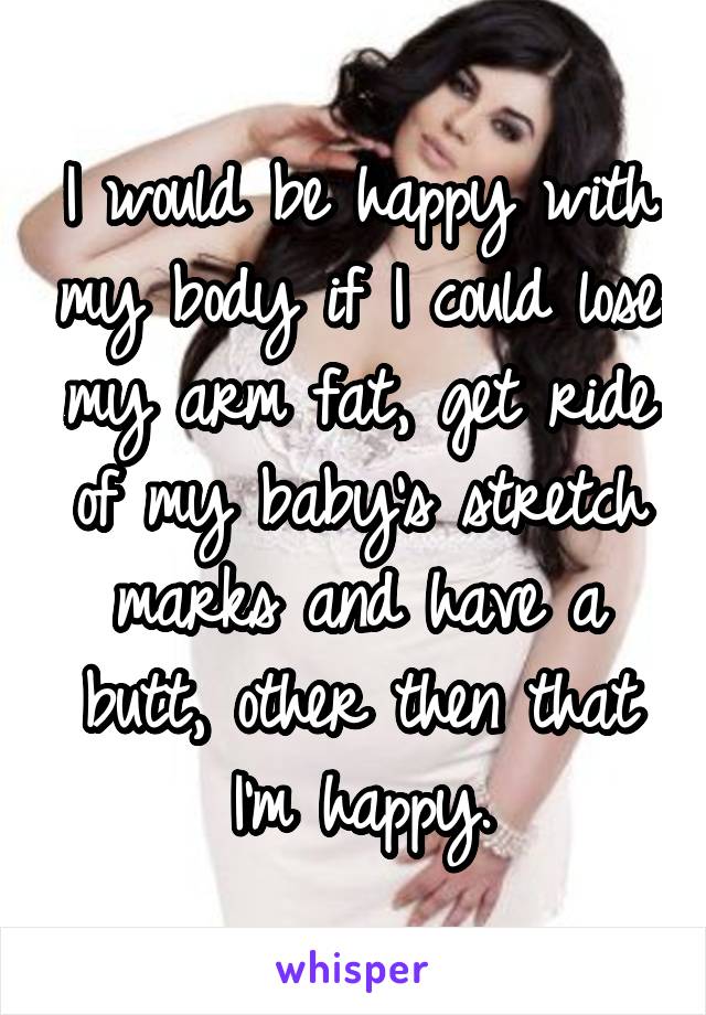 I would be happy with my body if I could lose my arm fat, get ride of my baby's stretch marks and have a butt, other then that I'm happy.