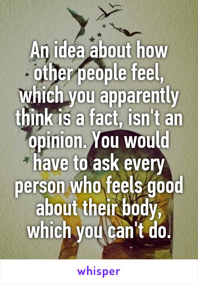 An idea about how other people feel, which you apparently think is a fact, isn't an opinion. You would have to ask every person who feels good about their body, which you can't do.