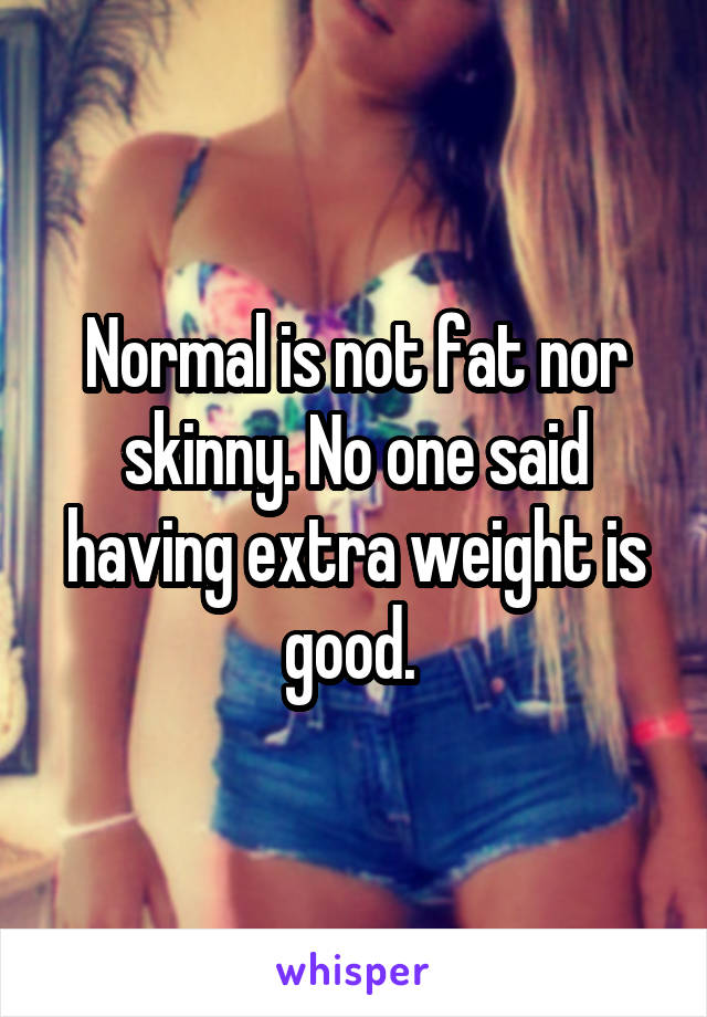 Normal is not fat nor skinny. No one said having extra weight is good. 