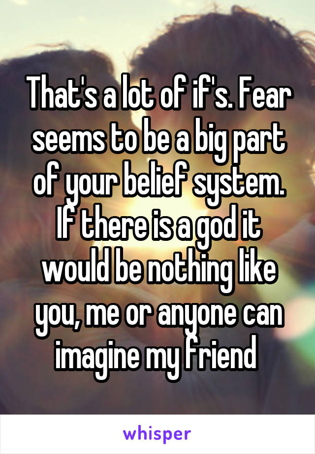 That's a lot of if's. Fear seems to be a big part of your belief system. If there is a god it would be nothing like you, me or anyone can imagine my friend 