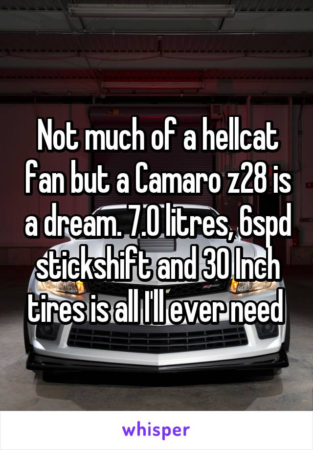 Not much of a hellcat fan but a Camaro z28 is a dream. 7.0 litres, 6spd stickshift and 30 Inch tires is all I'll ever need 