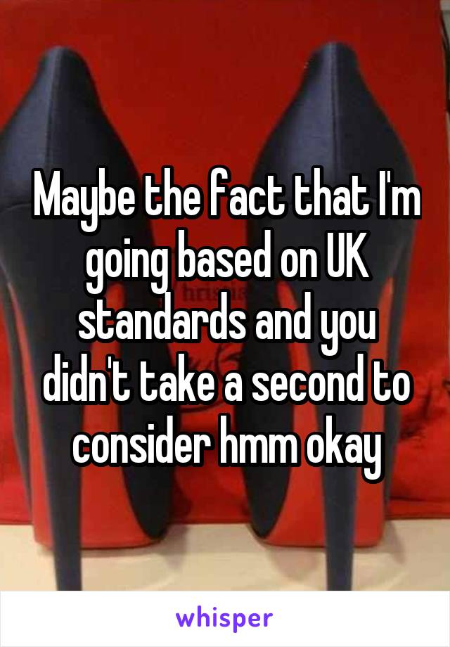 Maybe the fact that I'm going based on UK standards and you didn't take a second to consider hmm okay