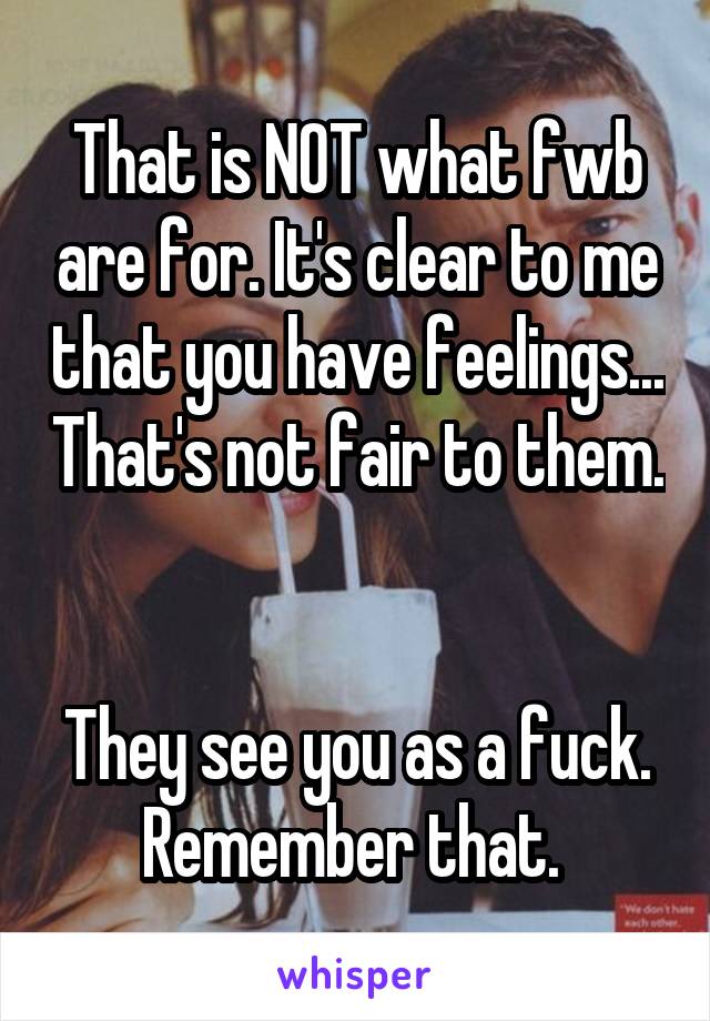 That is NOT what fwb are for. It's clear to me that you have feelings... That's not fair to them. 

They see you as a fuck. Remember that. 