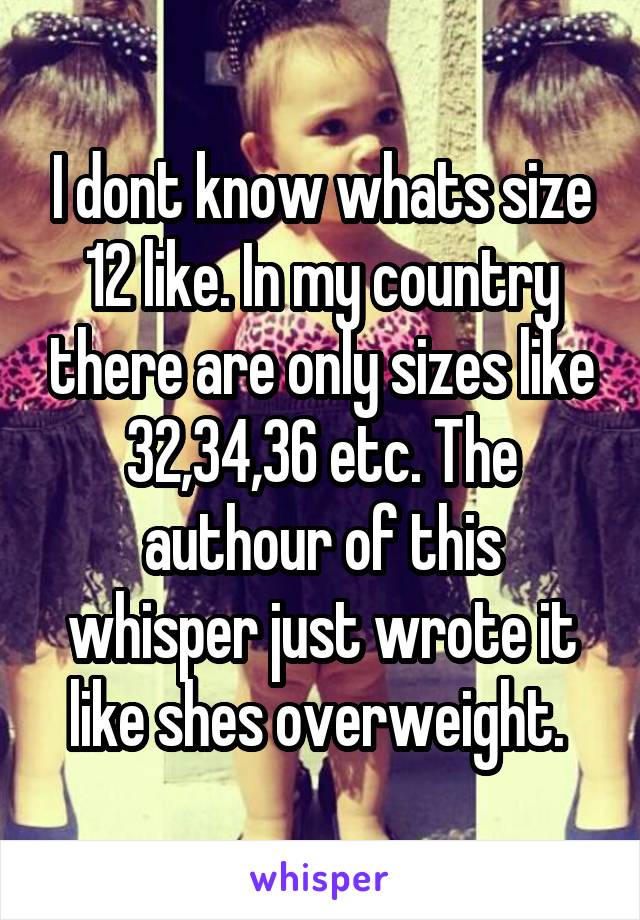 I dont know whats size 12 like. In my country there are only sizes like 32,34,36 etc. The authour of this whisper just wrote it like shes overweight. 