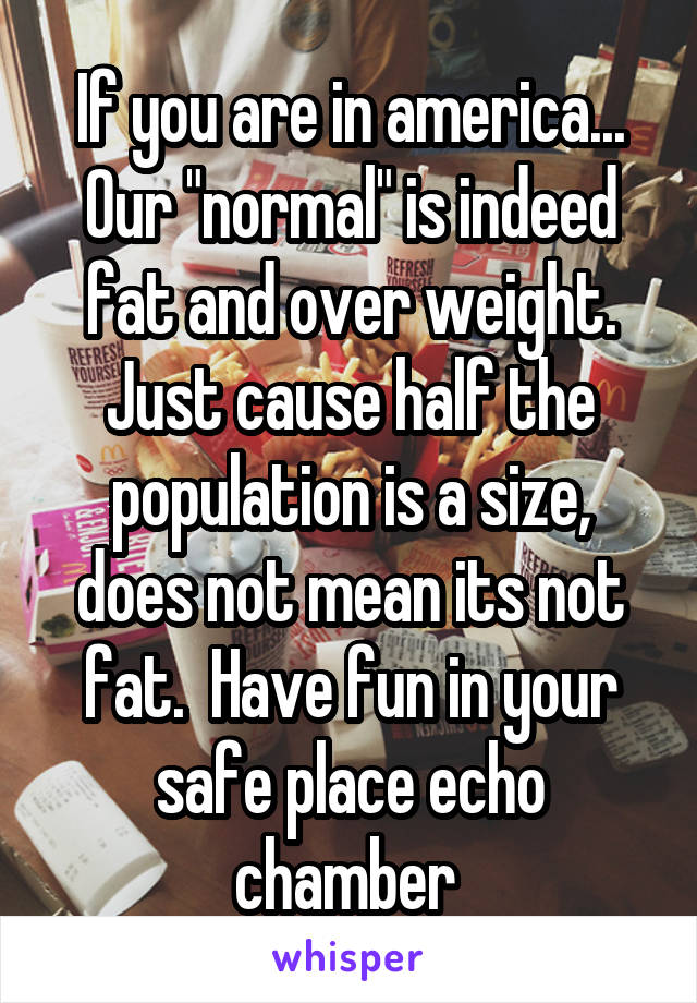 If you are in america... Our "normal" is indeed fat and over weight. Just cause half the population is a size, does not mean its not fat.  Have fun in your safe place echo chamber 