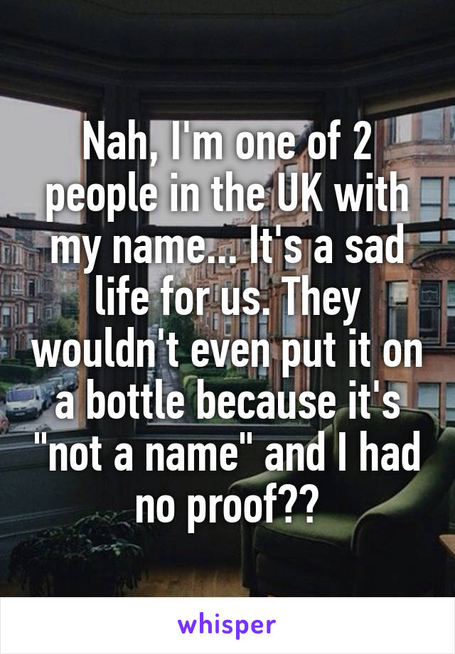 Nah, I'm one of 2 people in the UK with my name... It's a sad life for us. They wouldn't even put it on a bottle because it's "not a name" and I had no proof??
