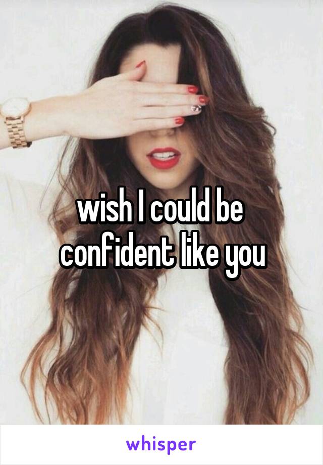 wish I could be  confident like you