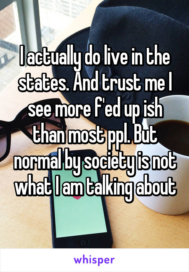 I actually do live in the states. And trust me I see more f'ed up ish than most ppl. But normal by society is not what I am talking about 