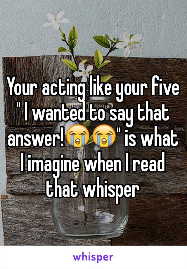 Your acting like your five " I wanted to say that answer!😭😭" is what I imagine when I read that whisper