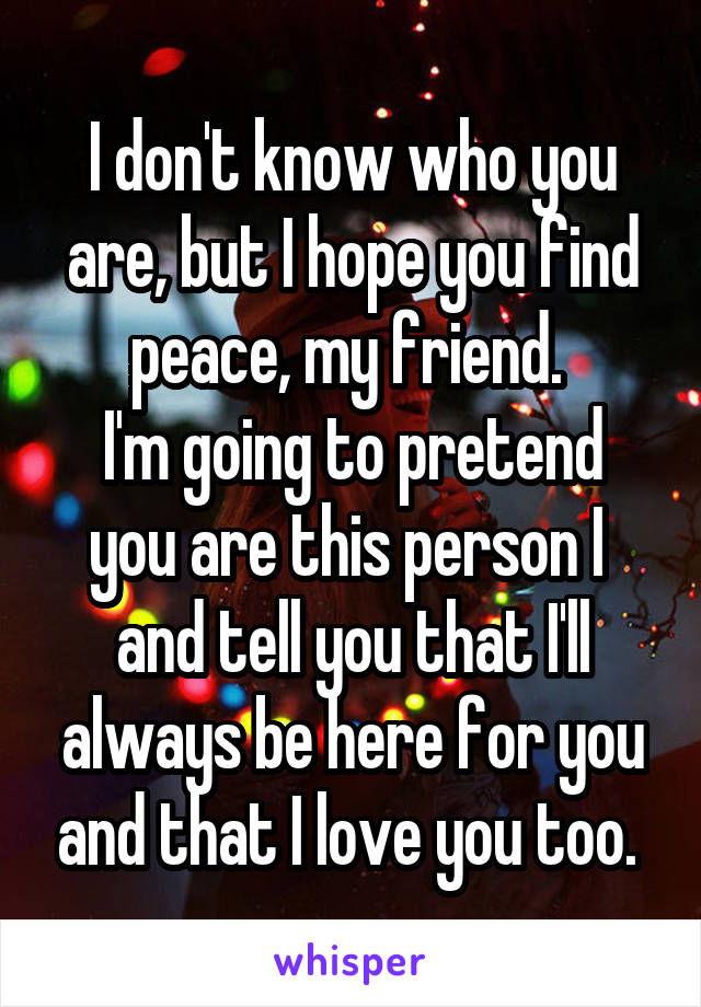 I don't know who you are, but I hope you find peace, my friend. 
I'm going to pretend you are this person I  and tell you that I'll always be here for you and that I love you too. 