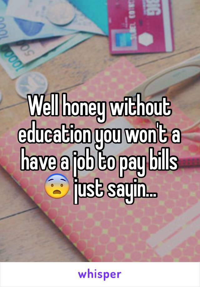 Well honey without education you won't a have a job to pay bills 😨 just sayin...