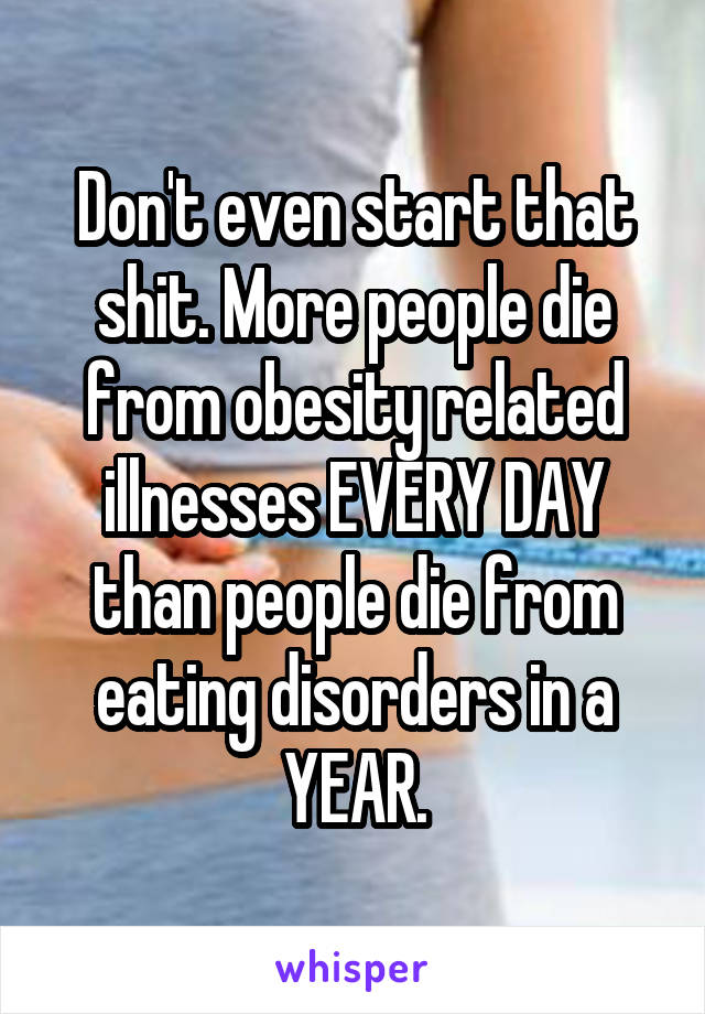 Don't even start that shit. More people die from obesity related illnesses EVERY DAY than people die from eating disorders in a YEAR.