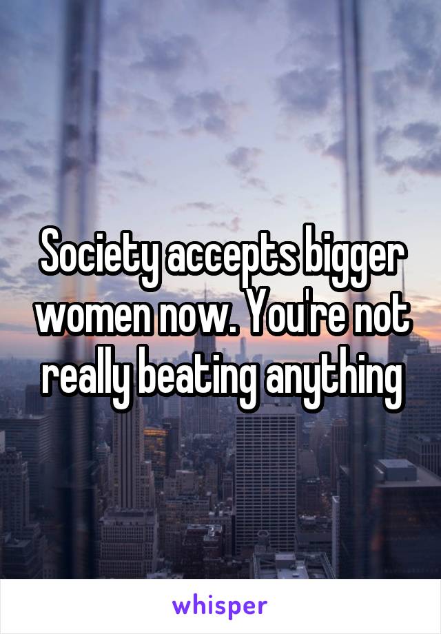 Society accepts bigger women now. You're not really beating anything